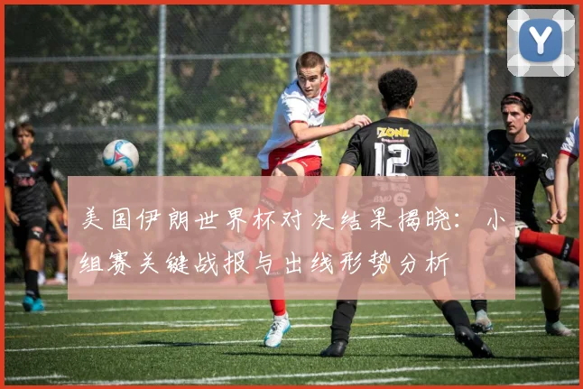 美国伊朗世界杯对决结果揭晓:小组赛关键战报与出线形势分析