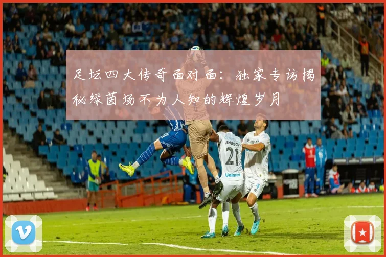足坛四大传奇面对面:独家专访揭秘绿茵场不为人知的辉煌岁月