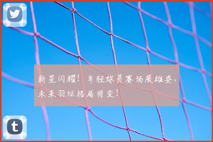 新星闪耀!年轻球员赛场展雄姿,未来羽坛格局将变!