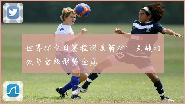 世界杯今日赛程深度解析：关键对决与晋级形势全览