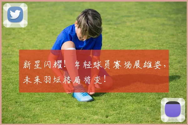 新星闪耀!年轻球员赛场展雄姿,未来羽坛格局将变!