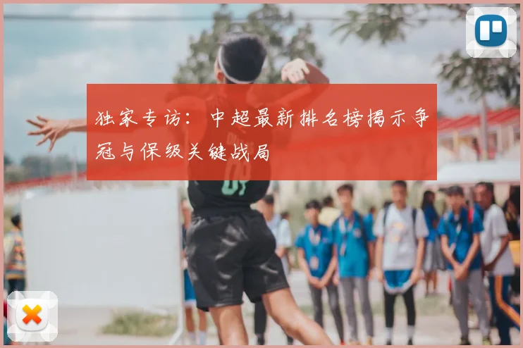 独家专访:中超最新排名榜揭示争冠与保级关键战局