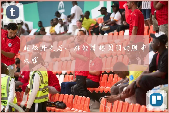 超级丹之后,谁能撑起国羽的胜率大旗
