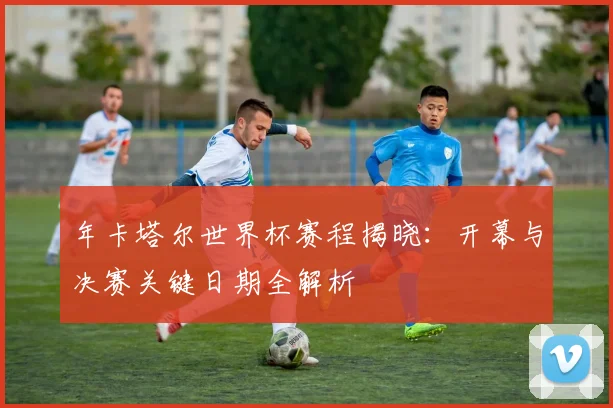 年卡塔尔世界杯赛程揭晓：开幕与决赛关键日期全解析