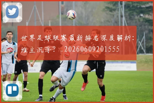 世界足球联赛最新排名深度解析:谁主沉浮?_20260609201555