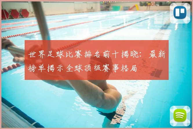 世界足球比赛排名前十揭晓:最新榜单揭示全球顶级赛事格局