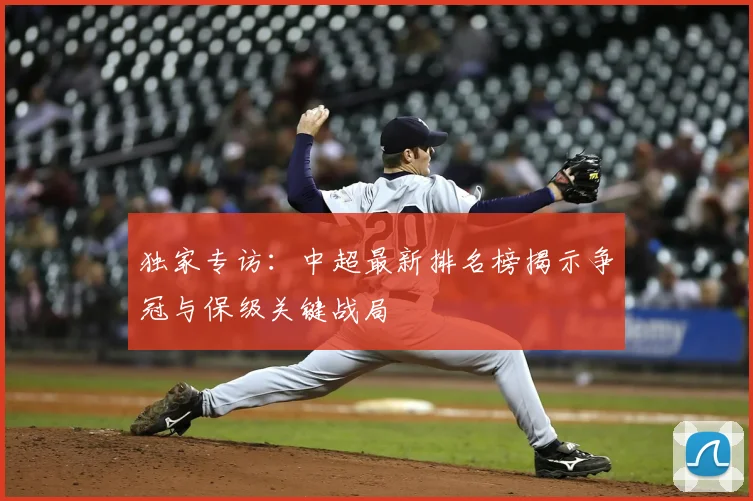 独家专访:中超最新排名榜揭示争冠与保级关键战局