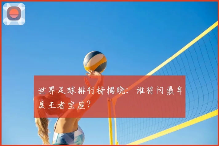 世界足球排行榜揭晓:谁将问鼎年度王者宝座?